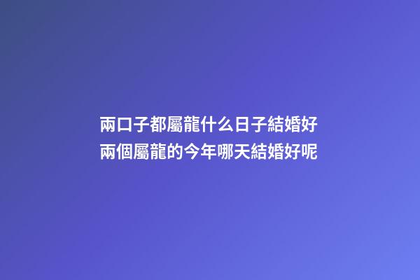 兩口子都屬龍什么日子結婚好 兩個屬龍的今年哪天結婚好呢-第1張-觀點-玄機派
